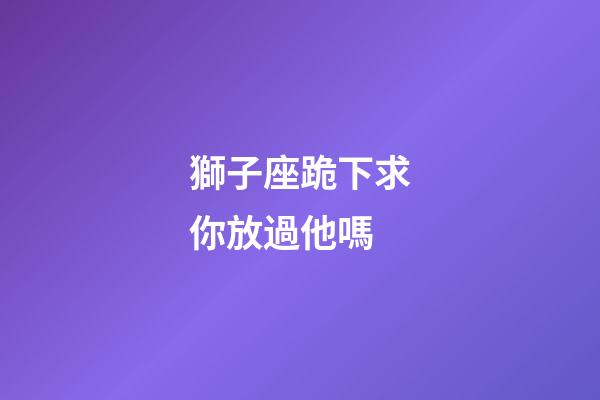 獅子座跪下求你放過他嗎-第1張-星座運勢-玄機派