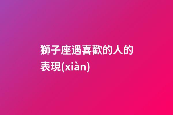 獅子座遇喜歡的人的表現(xiàn)-第1張-星座運勢-玄機派