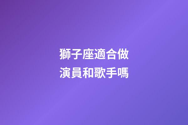 獅子座適合做演員和歌手嗎-第1張-星座運勢-玄機派