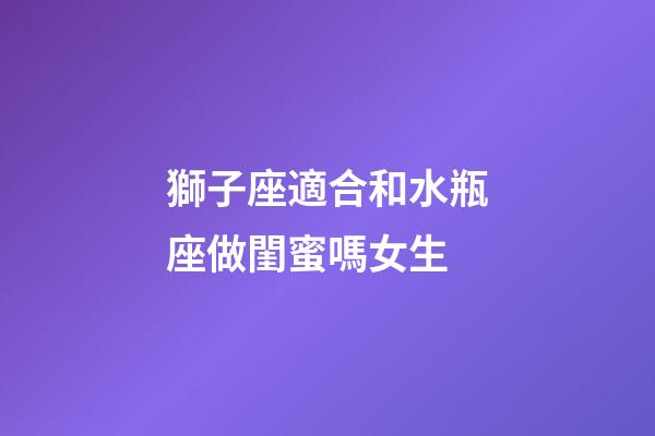 獅子座適合和水瓶座做閨蜜嗎女生-第1張-星座運勢-玄機派