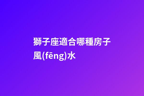 獅子座適合哪種房子風(fēng)水-第1張-星座運(yùn)勢(shì)-玄機(jī)派