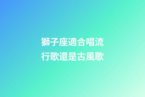 獅子座適合唱流行歌還是古風歌-第1張-星座運勢-玄機派