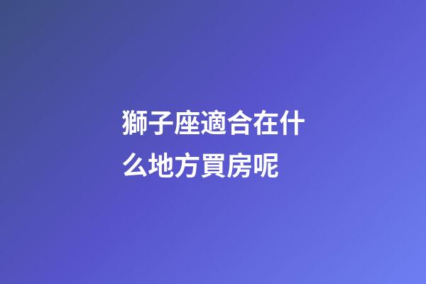 獅子座適合在什么地方買房呢-第1張-星座運勢-玄機(jī)派