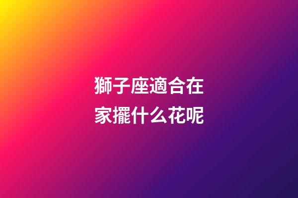 獅子座適合在家擺什么花呢-第1張-星座運勢-玄機派