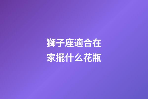 獅子座適合在家擺什么花瓶