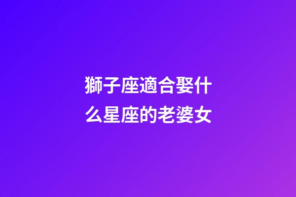 獅子座適合娶什么星座的老婆女-第1張-星座運(yùn)勢(shì)-玄機(jī)派