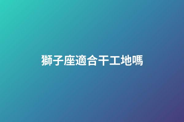 獅子座適合干工地嗎-第1張-星座運勢-玄機派