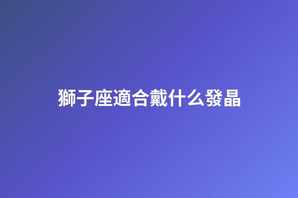 獅子座適合戴什么發晶-第1張-星座運勢-玄機派