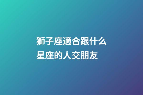 獅子座適合跟什么星座的人交朋友-第1張-星座運勢-玄機派
