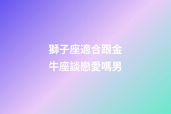 獅子座適合跟金牛座談戀愛嗎男-第1張-星座運勢-玄機派