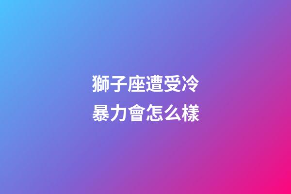 獅子座遭受冷暴力會怎么樣-第1張-星座運勢-玄機派