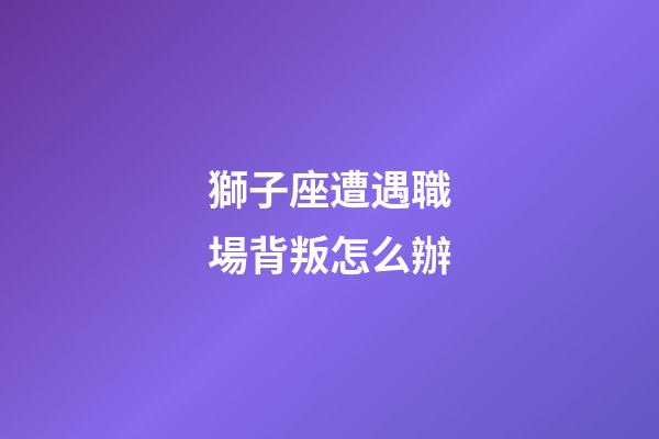 獅子座遭遇職場背叛怎么辦-第1張-星座運勢-玄機派