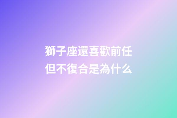 獅子座還喜歡前任但不復合是為什么-第1張-星座運勢-玄機派