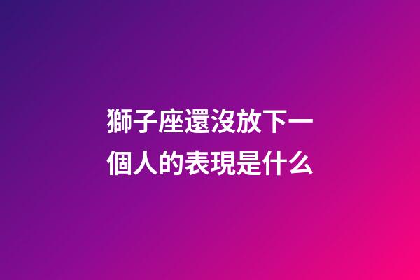 獅子座還沒放下一個人的表現是什么-第1張-星座運勢-玄機派
