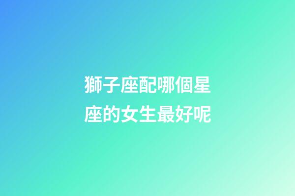 獅子座配哪個星座的女生最好呢-第1張-星座運勢-玄機派