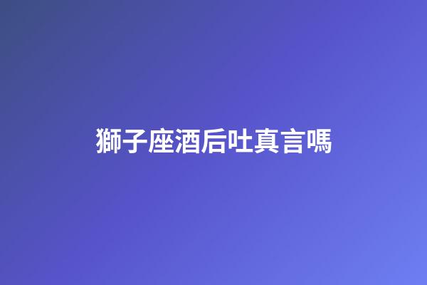 獅子座酒后吐真言嗎