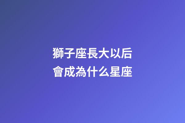 獅子座長大以后會成為什么星座-第1張-星座運勢-玄機派