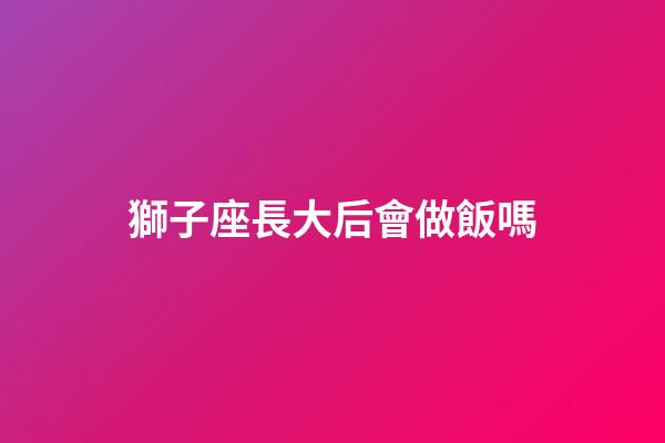 獅子座長大后會做飯嗎-第1張-星座運勢-玄機派