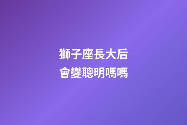獅子座長大后會變聰明嗎嗎-第1張-星座運勢-玄機派