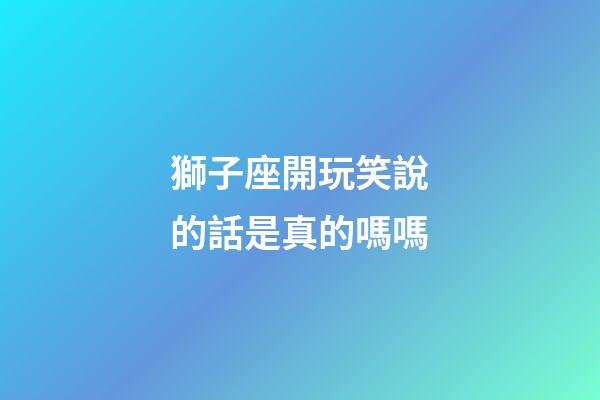 獅子座開玩笑說的話是真的嗎嗎-第1張-星座運勢-玄機派