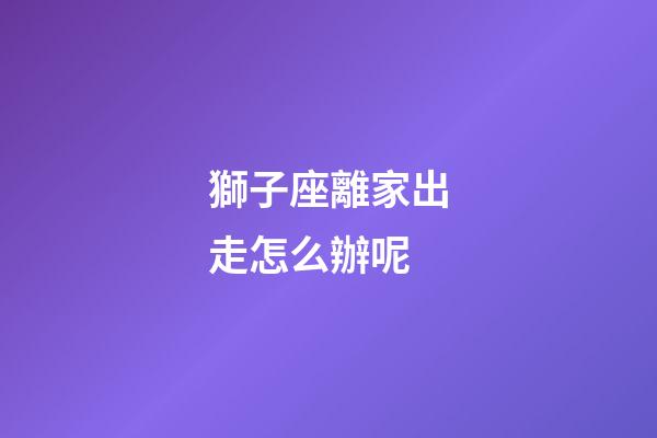 獅子座離家出走怎么辦呢-第1張-星座運勢-玄機派