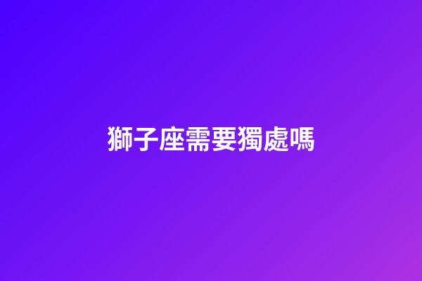 獅子座需要獨處嗎-第1張-星座運勢-玄機派