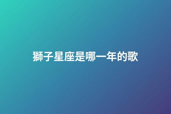獅子星座是哪一年的歌-第1張-星座運勢-玄機派