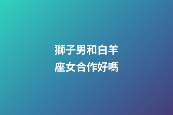 獅子男和白羊座女合作好嗎-第1張-星座運勢-玄機派