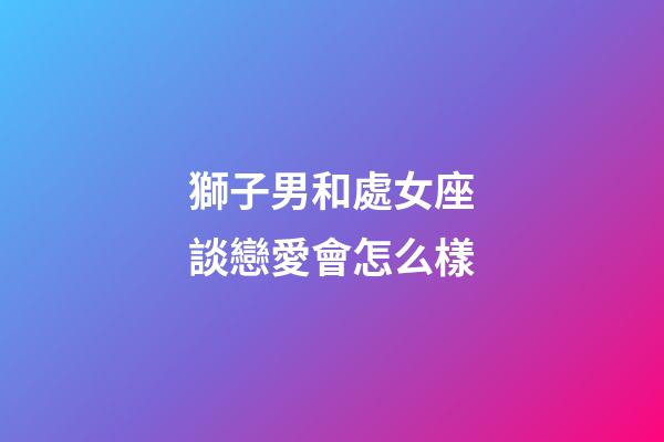 獅子男和處女座談戀愛會怎么樣-第1張-星座運勢-玄機派