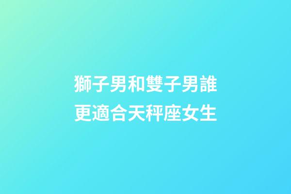 獅子男和雙子男誰更適合天秤座女生-第1張-星座運勢-玄機派
