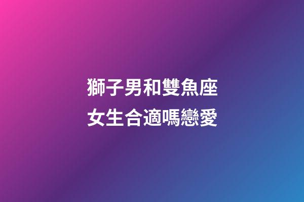 獅子男和雙魚座女生合適嗎戀愛-第1張-星座運勢-玄機派