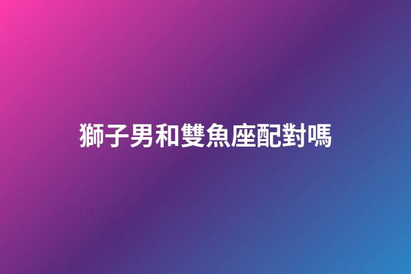 獅子男和雙魚座配對嗎-第1張-星座運勢-玄機派