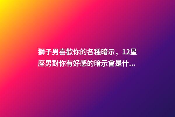 獅子男喜歡你的各種暗示，12星座男對你有好感的暗示會是什么-第1張-觀點(diǎn)-玄機(jī)派