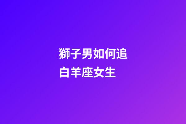 獅子男如何追白羊座女生-第1張-星座運勢-玄機派
