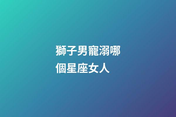 獅子男寵溺哪個星座女人-第1張-星座運勢-玄機派