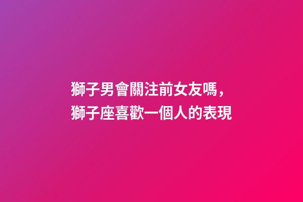 獅子男會關注前女友嗎，獅子座喜歡一個人的表現-第1張-觀點-玄機派