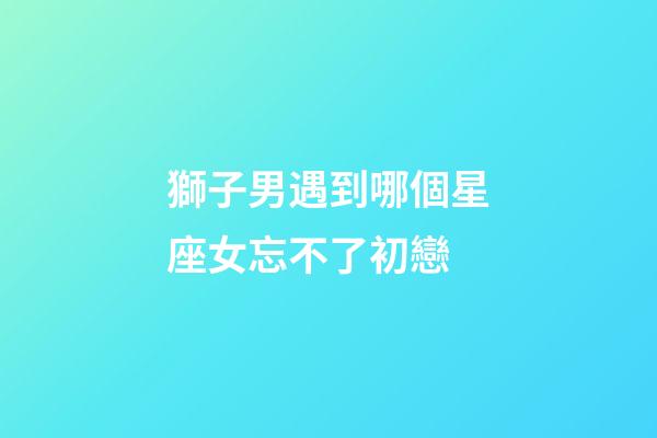 獅子男遇到哪個星座女忘不了初戀-第1張-星座運(yùn)勢-玄機(jī)派