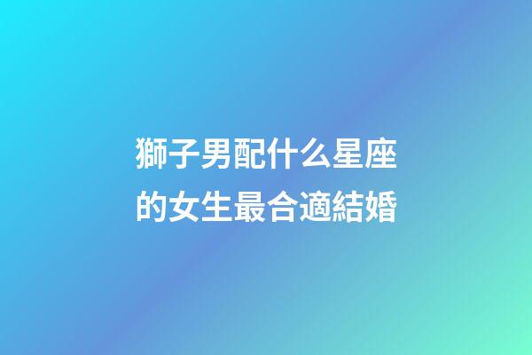 獅子男配什么星座的女生最合適結婚-第1張-星座運勢-玄機派