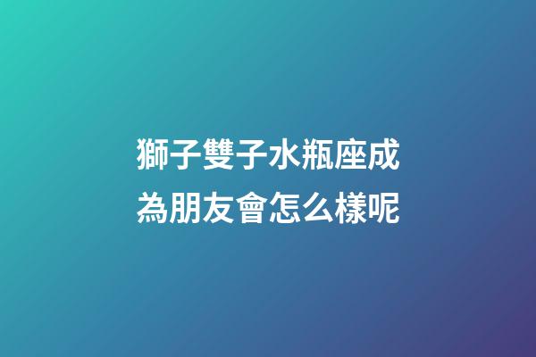 獅子雙子水瓶座成為朋友會怎么樣呢-第1張-星座運勢-玄機派