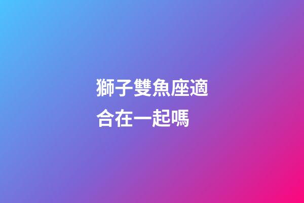 獅子雙魚座適合在一起嗎-第1張-星座運勢-玄機派