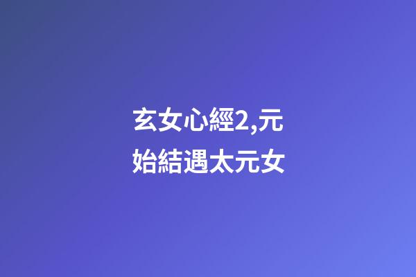 玄女心經2,元始結遇太元女-第1張-觀點-玄機派