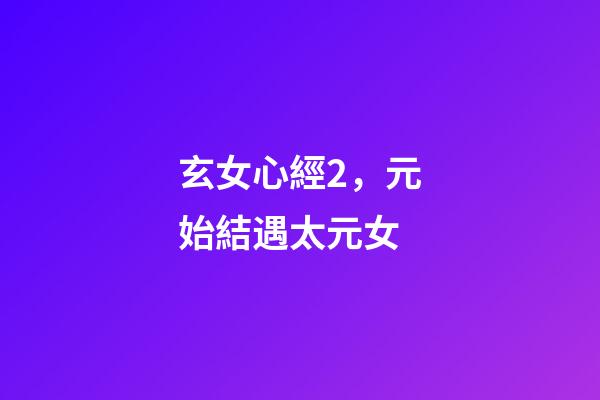 玄女心經2，元始結遇太元女-第1張-觀點-玄機派