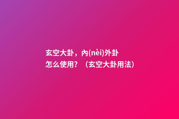 玄空大卦，內(nèi)外卦怎么使用？（玄空大卦用法）