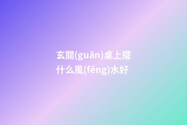 玄關(guān)桌上擺什么風(fēng)水好