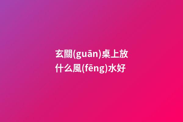 玄關(guān)桌上放什么風(fēng)水好