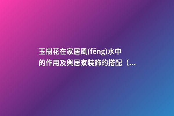 玉樹花在家居風(fēng)水中的作用及與居家裝飾的搭配（家里養(yǎng)玉樹花風(fēng)水好）
