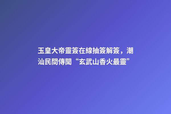玉皇大帝靈簽在線抽簽解簽，潮汕民間傳聞“玄武山香火最靈”-第1張-觀點-玄機派