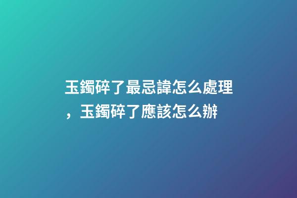 玉鐲碎了最忌諱怎么處理，玉鐲碎了應該怎么辦