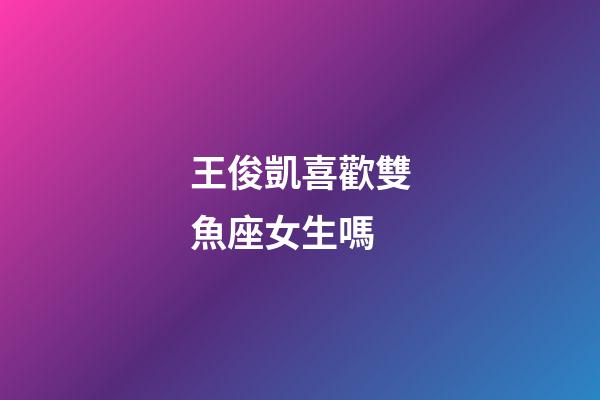 王俊凱喜歡雙魚座女生嗎-第1張-星座運勢-玄機派