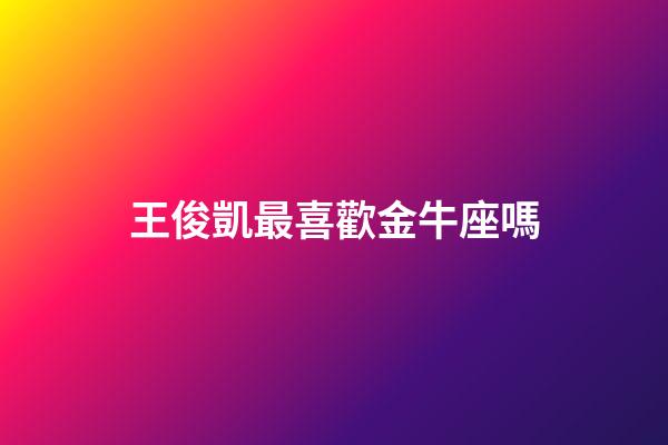 王俊凱最喜歡金牛座嗎-第1張-星座運勢-玄機派